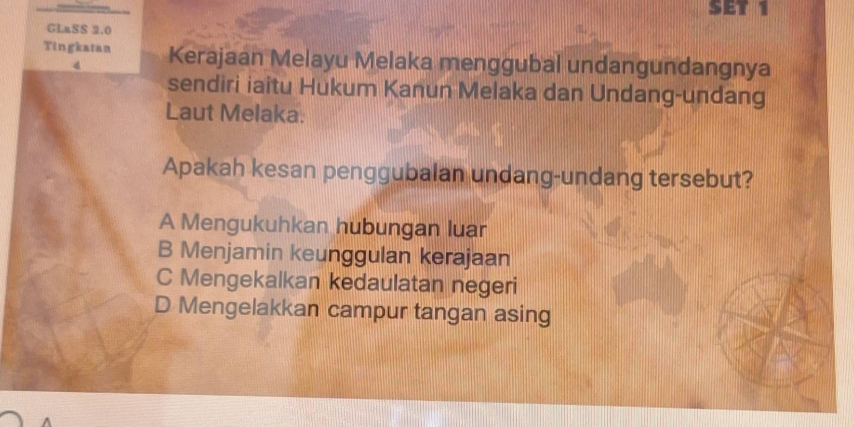 SET 1
GLaSS 2.0
Tingkatan
4
Kerajaan Melayu Melaka menggubal undangundangnya
sendiri iaitu Hukum Kanun Melaka dan Undang-undang
Laut Melaka.
Apakah kesan penggubalan undang-undang tersebut?
A Mengukuhkan hubungan luar
B Menjamin keunggulan kerajaan
C Mengekalkan kedaulatan negeri
D Mengelakkan campur tangan asing