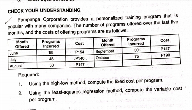 CHECK YOUR UNDERSTANDING 
Pampanga Corporation provides a personalized training program that is 
popular with many companies. The number of programs offered over the last five 
ts of offering programs are as follows: 
Required: 
1. Using the high-low method, compute the fixed cost per program. 
2. Using the least-squares regression method, compute the variable cost 
per program.