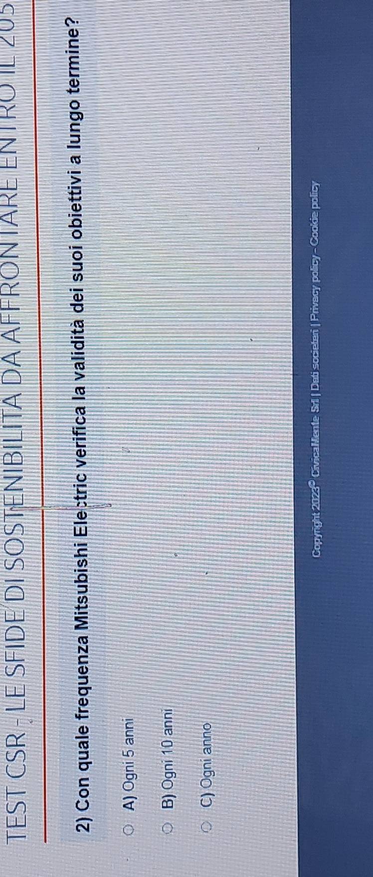 TEST CSR - LE SFIDE DI SOSTENIBILITA DA AFFRONTARE ENTRO IL 205
2) Con quale frequenza Mitsubishi Electric verifica la validità dei suoi obiettivi a lungo termine?
A) Ogni 5 anni
B) Ogni 10 anni
C) Ogni anno
Copyright 2023º CivicaMente Srl | Dati societeri | Privacy policy - Cookie policy