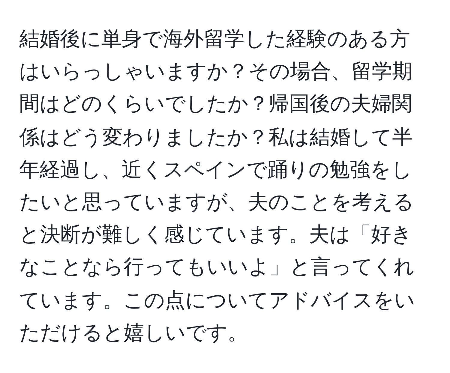 結婚後に単身で海外留学した経験のある方はいらっしゃいますか？その場合、留学期間はどのくらいでしたか？帰国後の夫婦関係はどう変わりましたか？私は結婚して半年経過し、近くスペインで踊りの勉強をしたいと思っていますが、夫のことを考えると決断が難しく感じています。夫は「好きなことなら行ってもいいよ」と言ってくれています。この点についてアドバイスをいただけると嬉しいです。