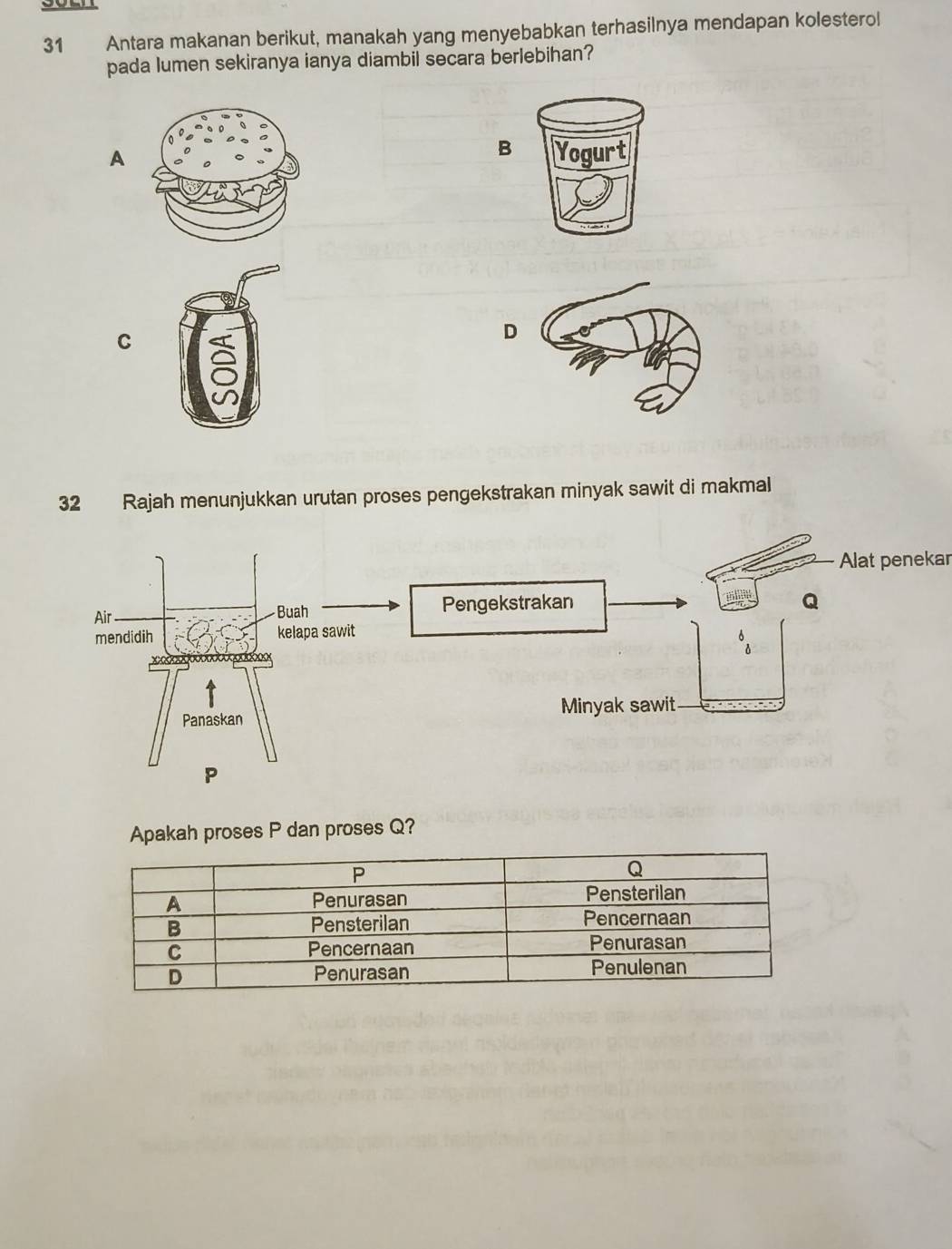 Antara makanan berikut, manakah yang menyebabkan terhasilnya mendapan kolesterol 
pada lumen sekiranya ianya diambil secara berlebihan? 
B 
A Yogurt 
C 
D 
32 Rajah menunjukkan urutan proses pengekstrakan minyak sawit di makmal 
Alat penekar 
Air Buah Pengekstrakan
Q
mendidih kelapa sawit 
xo 
Panaskan Minyak sawit
P
Apakah proses P dan proses Q?