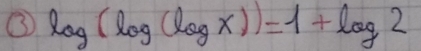 ③ log (log (log x))=1+log 2