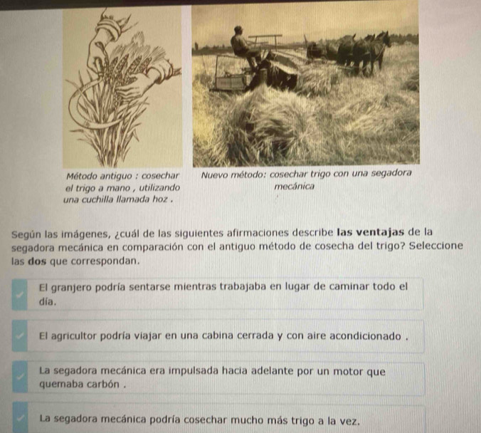 el trigo a mano , utilizando mecánica
una cuchilla llamada hoz .
Según las imágenes, ¿cuál de las siguientes afirmaciones describe las ventajas de la
segadora mecánica en comparación con el antiguo método de cosecha del trigo? Seleccione
las dos que correspondan.
El granjero podría sentarse mientras trabajaba en lugar de caminar todo el
día.
El agricultor podría viajar en una cabina cerrada y con aire acondicionado .
La segadora mecánica era impulsada hacia adelante por un motor que
quemaba carbón .
La segadora mecánica podría cosechar mucho más trigo a la vez.