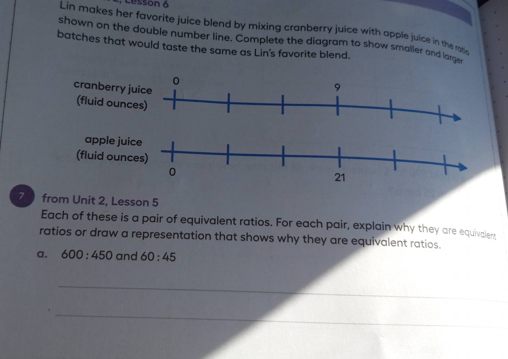 Lesson 6 
Lin makes her favorite juice blend by mixing cranberry juice with apple juice in the ratio 
shown on the double number line. Complete the diagram to show smaller and larger 
batches that would taste the same as Lin's favorite blend. 
7 from Unit 2, Lesson 5 
Each of these is a pair of equivalent ratios. For each pair, explain why they are equivalent 
ratios or draw a representation that shows why they are equivalent ratios. 
a. 600:450 and 60:45
_ 
_ 
_