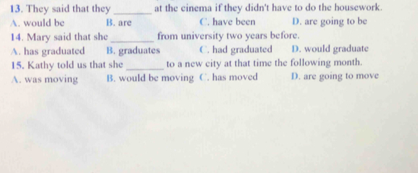 They said that they _at the cinema if they didn't have to do the housework.
A. would be B. are C. have been D. are going to be
14. Mary said that she _from university two years before.
A. has graduated B. graduates C. had graduated D. would graduate
15. Kathy told us that she_ to a new city at that time the following month.
A. was moving B. would be moving C. has moved D. are going to move