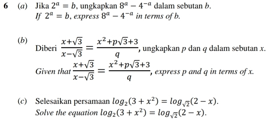 6 (a) Jika 2^a=b , ungkapkan 8^a-4^(-a) dalam sebutan b. 
If 2^a=b , express 8^a-4^(-a) in terms of b. 
(b) 
Diberi  (x+sqrt(3))/x-sqrt(3) = (x^2+psqrt(3)+3)/q  , ungkapkan p dan q dalam sebutan x. 
Given that  (x+sqrt(3))/x-sqrt(3) = (x^2+psqrt(3)+3)/q  , express p and q in terms of x. 
(c) Selesaikan persamaan log _2(3+x^2)=log _sqrt(2)(2-x). 
Solve the equation log _2(3+x^2)=log _sqrt(2)(2-x).