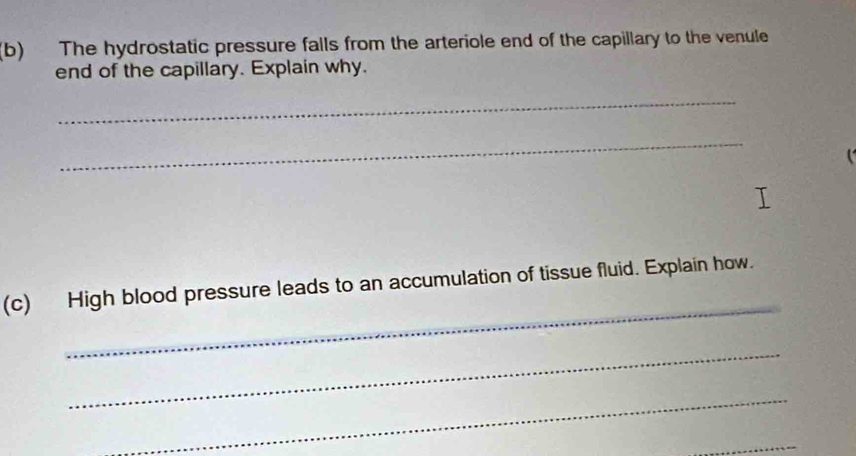 The hydrostatic pressure falls from the arteriole end of the capillary to the venule 
end of the capillary. Explain why. 
_ 
_ 
_ 
(c) High blood pressure leads to an accumulation of tissue fluid. Explain how. 
_ 
_ 
_