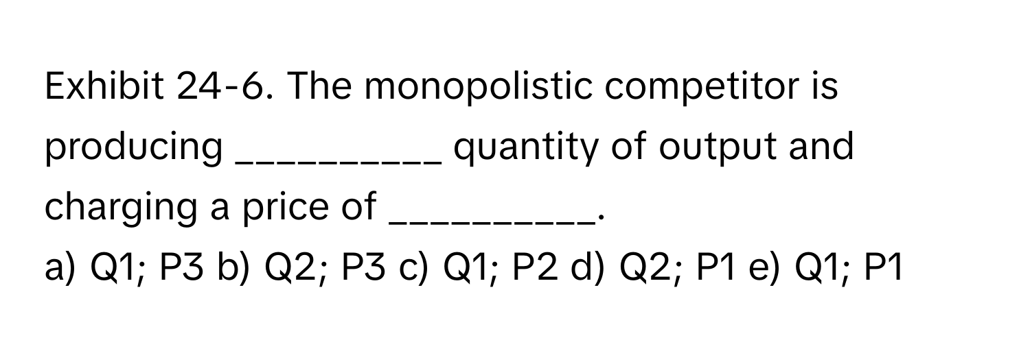 Exhibit 24-6. The monopolistic competitor is producing __________ quantity of output and charging a price of __________.

a) Q1; P3 b) Q2; P3 c) Q1; P2 d) Q2; P1 e) Q1; P1