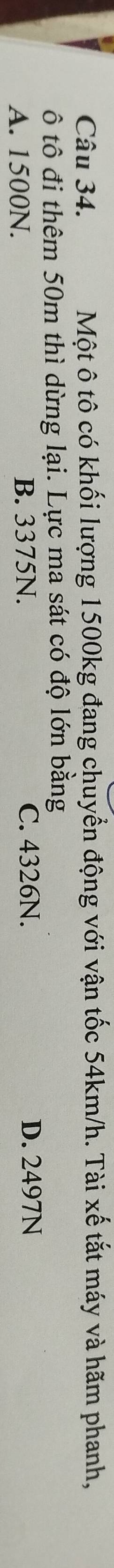 Một ô tô có khối lượng 1500kg đang chuyển động với vận tốc 54km/h. Tài xế tắt máy và hãm phanh,
ô tô đi thêm 50m thì dừng lại. Lực ma sát có độ lớn bằng
A. 1500N. B. 3375N. C. 4326N. D. 2497N
