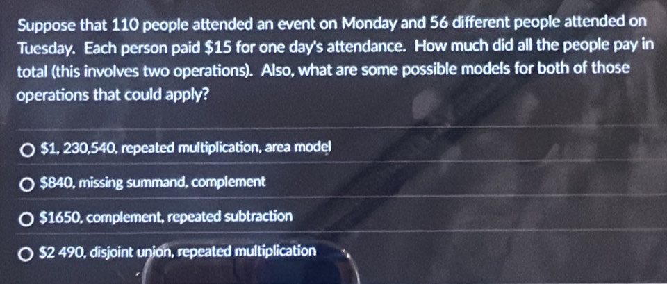 Suppose that 110 people attended an event on Monday and 56 different people attended on
Tuesday. Each person paid $15 for one day's attendance. How much did all the people pay in
total (this involves two operations). Also, what are some possible models for both of those
operations that could apply?
$1, 230,540, repeated multiplication, area model
$840, missing summand, complement
$1650, complement, repeated subtraction
$2 490, disjoint union, repeated multiplication