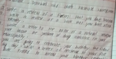 unam, spoual and chath vacation ramerer 
I write a review of a fidm that you have worder 
2. write a review. of a book that you have read recently. 
write a letter to the editor of a natotal reuesy 
per about the problem of dog addiction in your 
monicipalily. 
you are going to celebrate your birthday the folow 
ing day- write a levver of mevifarin to your face 
book Friend to arrend your birdday celstl