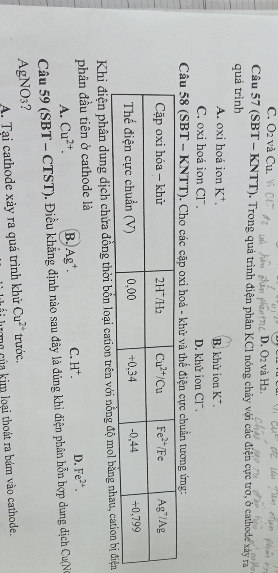 C. O2 và Cu.
D. O2 và H2.
Câu 57 (SBT - KNTT). Trong quá trình điện phân KCl nóng chảy với các điện cực trờ, ở cathode xảy ra
quá trình
A. oxi hoá ion K^+. B. khữ ion K^+.
C. oxi hoá ion Cl. D. khử ion Cl¯.
Câu 58 (SBT - KNTT). Cho các cặp oxi hoá - khử và thế điện cực chuẩn tương ứng:
Khi điện phân dung dịch chứa đồng thời bốn loại cation trên với nồng độ
phân đầu tiên ở cathode là
D. Fe^(2+).
A. Cu^(2+).
B. Ag^+.
C. H^+.
Câu 59 (SBT - CTST). Điều khẳng định nào sau đây là đúng khi điện phân hỗn hợp dung dịch Cu(NG
AgNO₃?
A. Tại cathode xảy ra quá trình khử Cu^(2+) trước.
ượng của kim loại thoát ra bám vào cathode.