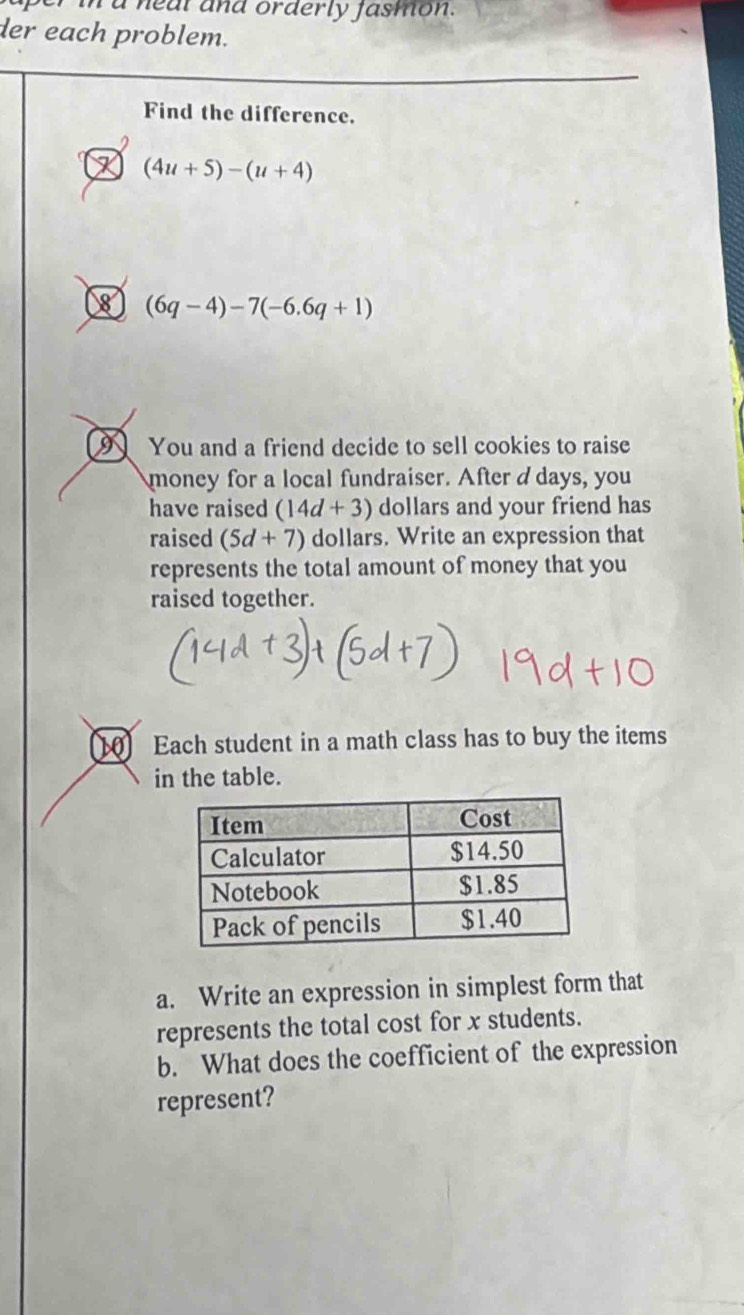 a neal and orderly jasmon. 
der each problem. 
Find the difference.
(4u+5)-(u+4)
8 (6q-4)-7(-6.6q+1)
9 You and a friend decide to sell cookies to raise 
money for a local fundraiser. After ddays, you 
have raised (14d+3) dollars and your friend has 
raised (5d+7) dollars. Write an expression that 
represents the total amount of money that you 
raised together. 
Each student in a math class has to buy the items 
in the table. 
a. Write an expression in simplest form that 
represents the total cost for x students. 
b. What does the coefficient of the expression 
represent?