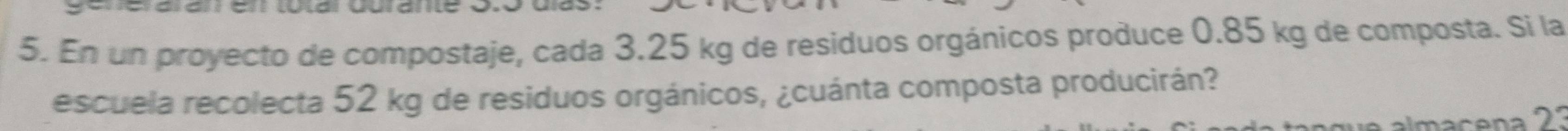 En un proyecto de compostaje, cada 3.25 kg de residuos orgánicos produce 0.85 kg de composta. Si la 
escuela recolecta 52 kg de residuos orgánicos, ¿cuánta composta producirán? 
almacena 2?