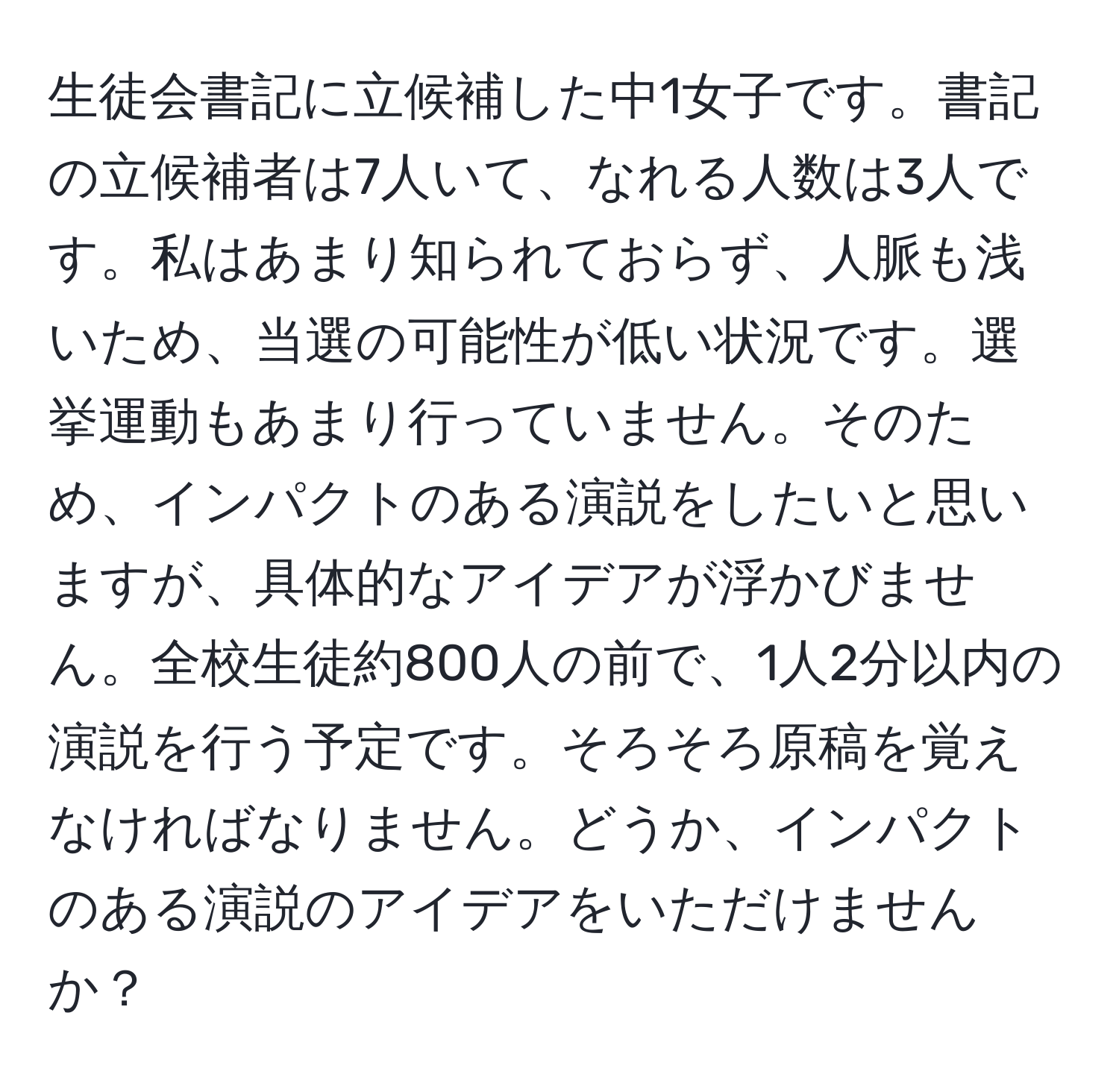 生徒会書記に立候補した中1女子です。書記の立候補者は7人いて、なれる人数は3人です。私はあまり知られておらず、人脈も浅いため、当選の可能性が低い状況です。選挙運動もあまり行っていません。そのため、インパクトのある演説をしたいと思いますが、具体的なアイデアが浮かびません。全校生徒約800人の前で、1人2分以内の演説を行う予定です。そろそろ原稿を覚えなければなりません。どうか、インパクトのある演説のアイデアをいただけませんか？