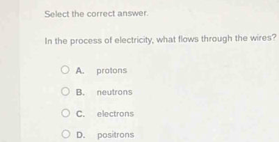 Select the correct answer.
In the process of electricity, what flows through the wires?
A. protons
B. neutrons
C. electrons
D. positrons