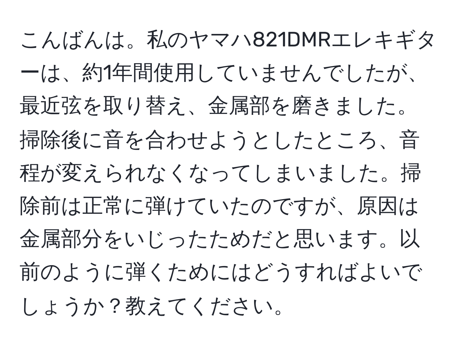 こんばんは。私のヤマハ821DMRエレキギターは、約1年間使用していませんでしたが、最近弦を取り替え、金属部を磨きました。掃除後に音を合わせようとしたところ、音程が変えられなくなってしまいました。掃除前は正常に弾けていたのですが、原因は金属部分をいじったためだと思います。以前のように弾くためにはどうすればよいでしょうか？教えてください。