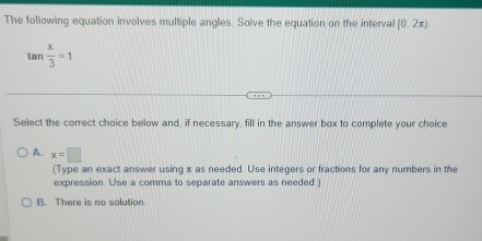 The following equation involves multiple angles. Solve the equation on the interval (0,2x)
tan  x/3 =1
Select the correct choice below and, if necessary, fill in the answer box to complete your choice
A. x=□
(Type an exact answer using x as needed. Use integers or fractions for any numbers in the
expression Use a comma to separate answers as needed )
B. There is no solution