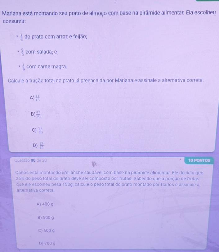 Mariana está montando seu prato de almoço com base na pirâmide alimentar. Ela escolheu
consumir:
 1/3  do prato com arroz e feijão;
 2/5  com salada; e
 1/6  com carne magra.
Calcule a fração total do prato já preenchida por Mariana e assinale a alternativa correta.
A)  11/15 
B)  37/30 
C)  27/30 
D)  13/15 
Questão 08 de 20 10 PONTOS
Carlos está montando um lanche saudável com base na pirámide alimentar. Ele decidiu que
25% do peso total do prato deve ser composto por frutas. Sabendo que a porção de frutas
que ele escolheu pesa 150g, calcule o peso total do prato montado por Carlos e assinale a
alternativa correta
A) 400 g
B) 500 g
C) 600 g
D) 700 g