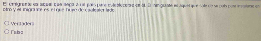 El emigrante es aquel que llega a un país para establecerse en él. El inmigrante es aquel que sale de su país para instalarse en
otro y el migrante es el que huye de cualquier lado.
Verdadero
Falso