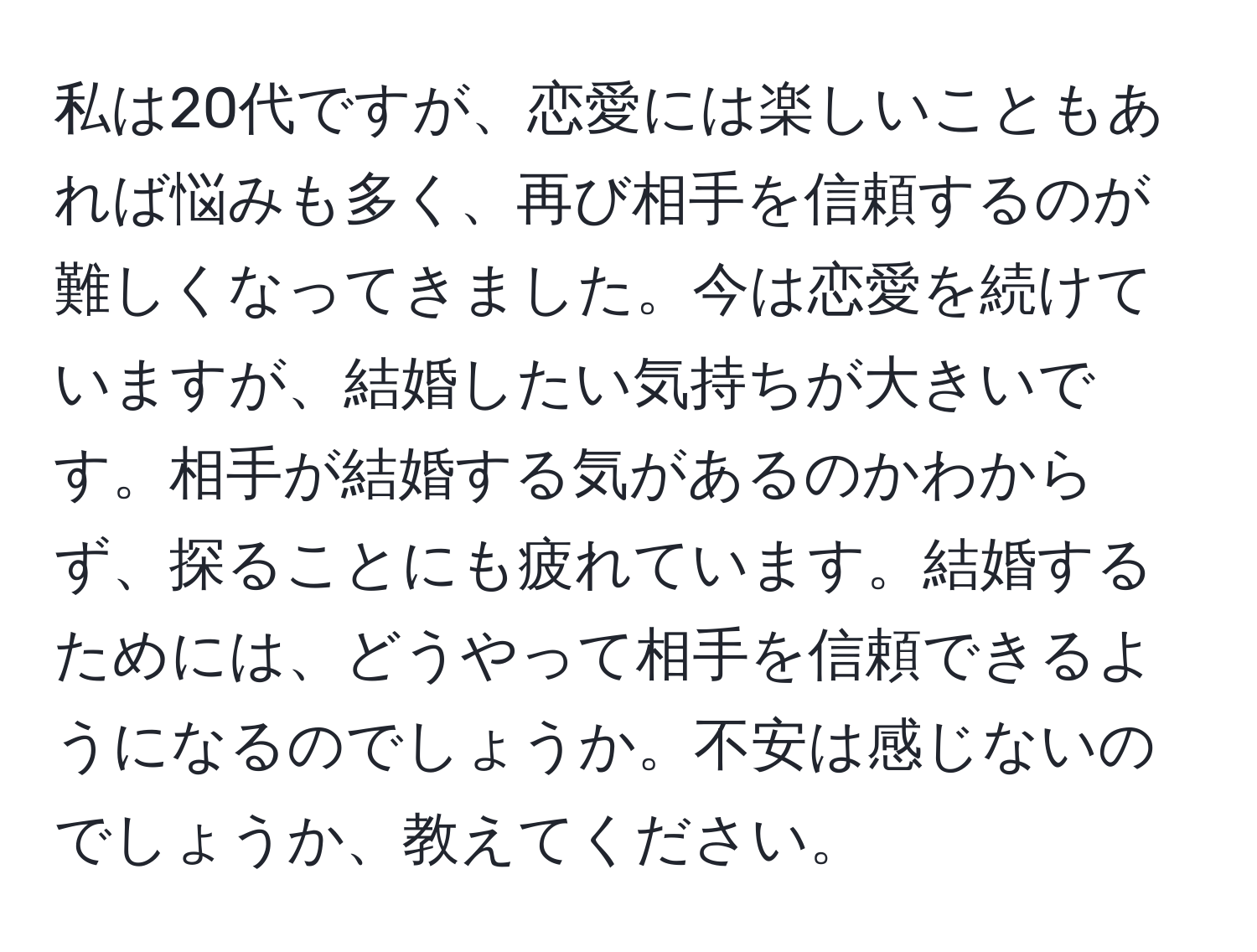 私は20代ですが、恋愛には楽しいこともあれば悩みも多く、再び相手を信頼するのが難しくなってきました。今は恋愛を続けていますが、結婚したい気持ちが大きいです。相手が結婚する気があるのかわからず、探ることにも疲れています。結婚するためには、どうやって相手を信頼できるようになるのでしょうか。不安は感じないのでしょうか、教えてください。