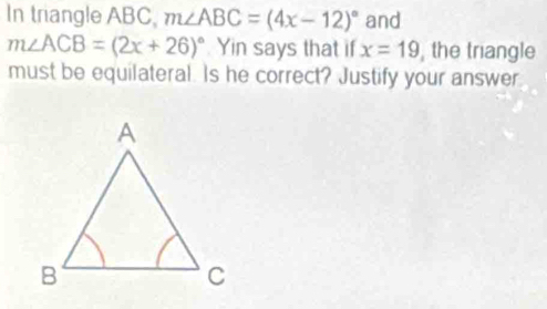 In triangle ABC, m∠ ABC=(4x-12)^circ  and
m∠ ACB=(2x+26)^circ  Yin says that if x=19 , the triangle 
must be equilateral. Is he correct? Justify your answer