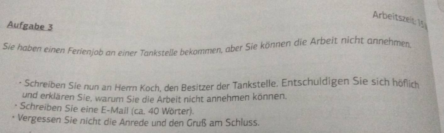 Arbeitszeit: 15 
Aufgabe 3 
Sie haben einen Ferienjob an einer Tankstelle bekommen, aber Sie können die Arbeit nicht annehmen. 
Schreiben Sie nun an Herrn Koch, den Besitzer der Tankstelle. Entschuldigen Sie sich höflich 
und erklären Sie, warum Sie die Arbeit nicht annehmen können. 
Schreiben Sie eine E-Mail (ca. 40 Wörter). 
Vergessen Sie nicht die Anrede und den Gruß am Schluss.