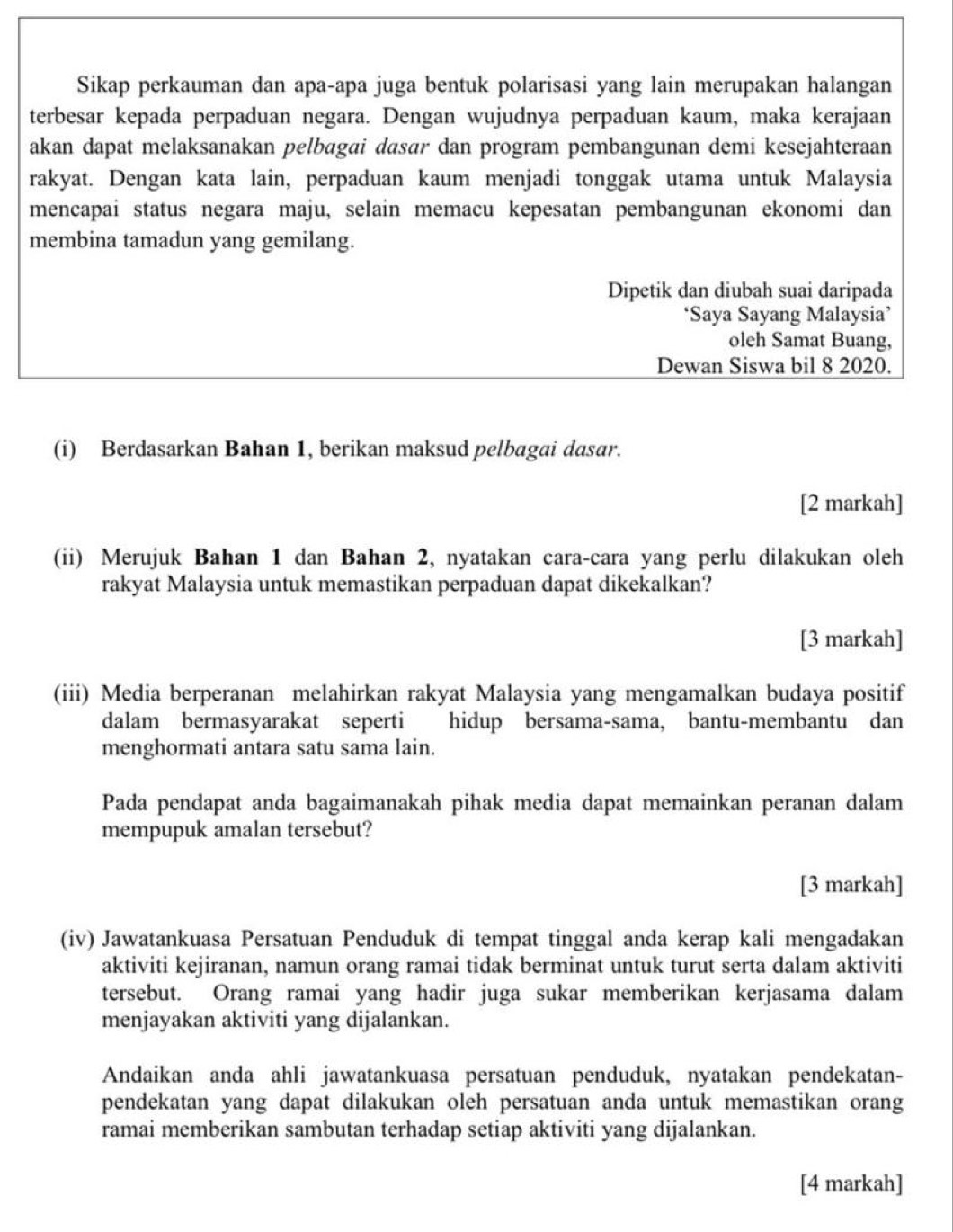 Sikap perkauman dan apa-apa juga bentuk polarisasi yang lain merupakan halangan
terbesar kepada perpaduan negara. Dengan wujudnya perpaduan kaum, maka kerajaan
akan dapat melaksanakan pelbagai dasar dan program pembangunan demi kesejahteraan
rakyat. Dengan kata lain, perpaduan kaum menjadi tonggak utama untuk Malaysia
mencapai status negara maju, selain memacu kepesatan pembangunan ekonomi dan
membina tamadun yang gemilang.
Dipetik dan diubah suai daripada
‘Saya Sayang Malaysia’
oleh Samat Buang,
Dewan Siswa bil 8 2020.
(i) Berdasarkan Bahan 1, berikan maksud pelbagai dasar.
[2 markah]
(ii) Merujuk Bahan 1 dan Bahan 2, nyatakan cara-cara yang perlu dilakukan oleh
rakyat Malaysia untuk memastikan perpaduan dapat dikekalkan?
[3 markah]
(iii) Media berperanan melahirkan rakyat Malaysia yang mengamalkan budaya positif
dalam bermasyarakat seperti hidup bersama-sama, bantu-membantu dan
menghormati antara satu sama lain.
Pada pendapat anda bagaimanakah pihak media dapat memainkan peranan dalam
mempupuk amalan tersebut?
[3 markah]
(iv) Jawatankuasa Persatuan Penduduk di tempat tinggal anda kerap kali mengadakan
aktiviti kejiranan, namun orang ramai tidak berminat untuk turut serta dalam aktiviti
tersebut. Orang ramai yang hadir juga sukar memberikan kerjasama dalam
menjayakan aktiviti yang dijalankan.
Andaikan anda ahli jawatankuasa persatuan penduduk, nyatakan pendekatan-
pendekatan yang dapat dilakukan oleh persatuan anda untuk memastikan orang
ramai memberikan sambutan terhadap setiap aktiviti yang dijalankan.
[4 markah]