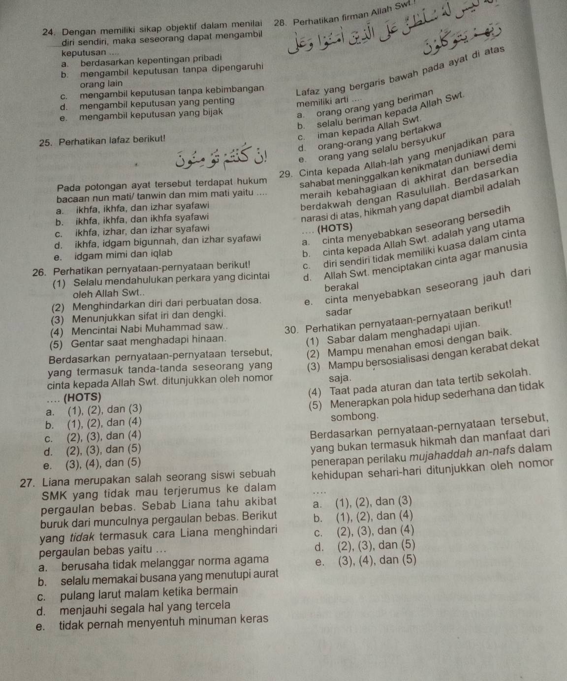 Dengan memiliki sikap objektif dalam menilai 28. Perhatikan firman Allah Sw.
diri sendiri, maka seseorang dapat mengambil
keputusan ....
3;b, é
a. berdasarkan kepentingan pribadi
b. mengambil keputusan tanpa dipengaruhi
c. mengambil keputusan tanpa kebimbangan Lafaz yang bergaris bawah pada ayat di atas
orang lain
d. mengambil keputusan yang penting
memiliki arti ....
a orang orang yang beriman
b. selalu beriman kepada Allah Swt
e. mengambil keputusan yang bijak
25. Perhatikan lafaz berikut!
c. iman kepada Allah Swt
3 3  3! d orang-orang yang bertakwa
e orang yang selalu bersyukur
29. Cinta kepada Allah-lah yang menjadikan para
Pada potongan ayat tersebut terdapat hukum sahabat meninggalkan kenikmatan duniawi dem
bacaan nun mati/ tanwin dan mim mati yaitu .... meraih kebahagiaan di akhirat dan bersedia
a. ikhfa, ikhfa, dan izhar syafawi
berdakwah dengan Rasulullah. Berdasarkan
b. ikhfa, ikhfa, dan ikhfa syafawi
narasi di atas, hikmah yang dapat diambil adalah
a. cinta menyebabkan seseorang bersedih
c. ikhfa, izhar, dan izhar syafawi … (HOTS)
b. cinta kepada Allah Swt. adalah yang utama
d. ikhfa, idgam bigunnah, dan izhar syafawi
c.diri sendiri tidak memiliki kuasa dalam cinta
e. idgam mimi dan iqlab
(1) Selalu mendahulukan perkara yang dicintai d. Allah Swt. menciptakan cinta agar manusia
26. Perhatikan pernyataan-pernyataan berikut!
berakal
(2) Menghindarkan diri dari perbuatan dosa. e. cinta menyebabkan seseorang jauh dari
oleh Allah Swt..
(3) Menunjukkan sifat iri dan dengki.
sadar
(4) Mencintai Nabi Muhammad saw..
30. Perhatikan pernyataan-pernyataan berikut!
(5) Gentar saat menghadapi hinaan.
(1) Sabar dalam menghadapi ujian.
Berdasarkan pernyataan-pernyataan tersebut, (2) Mampu menahan emosi dengan baik.
yang termasuk tanda-tanda seseorang yang (3) Mampu bersosialisasi dengan kerabat dekat
cinta kepada Allah Swt. ditunjukkan oleh nomor saja.
… (HOTS)
(4) Taat pada aturan dan tata tertib sekolah.
a. (1), (2), dan (3)
(5) Menerapkan pola hidup sederhana dan tidak
b. (1), (2), dan (4)
sombong.
c. (2), (3), dan (4)
Berdasarkan pernyataan-pernyataan tersebut,
d. (2), (3), dan (5)
yang bukan termasuk hikmah dan manfaat dari
e. (3), (4), dan (5)
penerapan perilaku mujahaddah an-nafs dalam
27. Liana merupakan salah seorang siswi sebuah kehidupan sehari-hari ditunjukkan oleh nomor
SMK yang tidak mau terjerumus ke dalam
pergaulan bebas. Sebab Liana tahu akibat a. (1), (2), dan (3)
buruk dari munculnya pergaulan bebas. Berikut b. (1), (2), dan (4)
yang tidak termasuk cara Liana menghindari c. (2), (3), dan (4)
pergaulan bebas yaitu ... d. (2), (3), dan (5)
a. berusaha tidak melanggar norma agama e. (3), (4), dan (5)
b. selalu memakai busana yang menutupi aurat
c. pulang larut malam ketika bermain
d. menjauhi segala hal yang tercela
e. tidak pernah menyentuh minuman keras