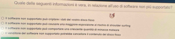 Quale delle seguenti informazioni è vera, in relazione all'uso di software non più supportato?
Il software non supportato può criptare i dati del vostro disco fisso
ll software non supportato può causare una maggiore esposizione al rischio di shoulder surfing
Il software non supportato può comportare una crescente quantitá di minacce malware
ll venditore del software non supportato potrebbe cancellare il contenuto del disco fisso