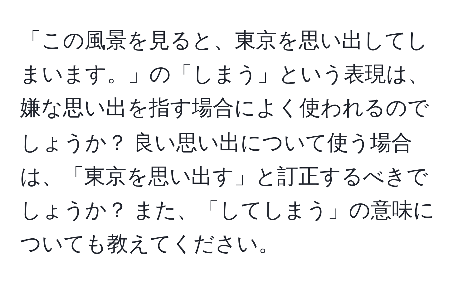 「この風景を見ると、東京を思い出してしまいます。」の「しまう」という表現は、嫌な思い出を指す場合によく使われるのでしょうか？ 良い思い出について使う場合は、「東京を思い出す」と訂正するべきでしょうか？ また、「してしまう」の意味についても教えてください。