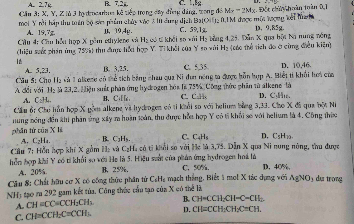 A. 2,7g. B. 7,2g. C. 1,8g. D. 5,4g.
Câu 3: X, Y, Z là 3 hydrocarbon kế tiếp trong dãy đồng đẳng, trong đó M_Z=2M_X. Đốt cháy hoàn toàn 0,1
mol Y rồi hấp thụ toàn bộ sản phẩm cháy vào 2 lít dung dịch Ba(OH) 2 0,1M được một lượng kết lủa là
A. 19,7g. B. 39,4g. C. 59,1g.
D. 9,85g.
Câu 4: Cho hỗn hợp X gồm ethylene và H_2 có tỉ khối so với H_2 bằng 4,25. Dẫn X qua bột Ni nung nóng
(hiệu suất phản ứng 75%) thu được hỗn hợp Y. Ti khối của Y so với H_2 (các thể tích đo ở cùng điều kiện)
là
A. 5,23. B. 3,25. C. 5,35. D. 10,46.
Câu 5: Cho H_2 và 1 alkene có thể tích bằng nhau qua Ni đun nóng ta được hỗn hợp A. Biết tỉ khối hơi của
A đối với H_2 là 23,2. Hiệu suất phản ứng hydrogen hóa là 75%. Công thức phân tử alkene là
A. C_2H_4. B. C_3H_6. C. C_4H_8 D. C_5H_10.
Câu 6: Cho hỗn hợp X gồm alkene và hydrogen có tỉ khối so với helium bằng 3,33. Cho X đi qua bột Ni
nung nóng đến khi phản ứng xảy ra hoàn toàn, thu được hỗn hợp Y có tỉ khối so với helium là 4. Công thức
phân tử của X là
A. C_2H_4.
B. C_3H_6.
C. C_4H_8 D. C_5H_10.
Câu 7: Hỗn hợp khí X gồm H_2 và C_2H_4 có tỉ khổi so với He là 3,75. Dẫn X qua Ni nung nóng, thu được
hỗn hợp khí Y có tỉ khối so với He là 5. Hiệu suất của phản ứng hydrogen hoá là
A. 20%. B. 25%.
C. 50%. D. 40%.
Câu 8: Chất hữu cơ X có công thức phân tử C₆H₆ mạch thẳng. Biết 1 mol X tác dụng với AgNO_3 du trong
NH_3 tạo ra 292 gam kết tủa. Công thức cấu tạo của X có thể là
A. CHequiv CCequiv CCH_2CH_3.
B. CHequiv CCH_2CH=C=CH_2.
C. CHequiv CCH_2Cequiv CCH_3.
D. CHequiv CCH_2CH_2Cequiv CH.