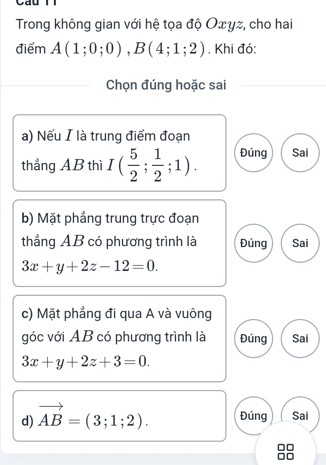 Cau
Trong không gian với hệ tọa độ Oxyz, cho hai
điểm A(1;0;0), B(4;1;2). Khi đó:
Chọn đúng hoặc sai
a) Nếu I là trung điểm đoạn
thắng AB thì I( 5/2 ; 1/2 ;1). Đúng Sai
b) Mặt phẳng trung trực đoạn
thẳng AB có phương trình là Đúng Sai
3x+y+2z-12=0. 
c) Mặt phẳng đi qua A và vuông
góc với AB có phương trình là Đúng Sai
3x+y+2z+3=0. 
d) vector AB=(3;1;2).
Đúng Sai