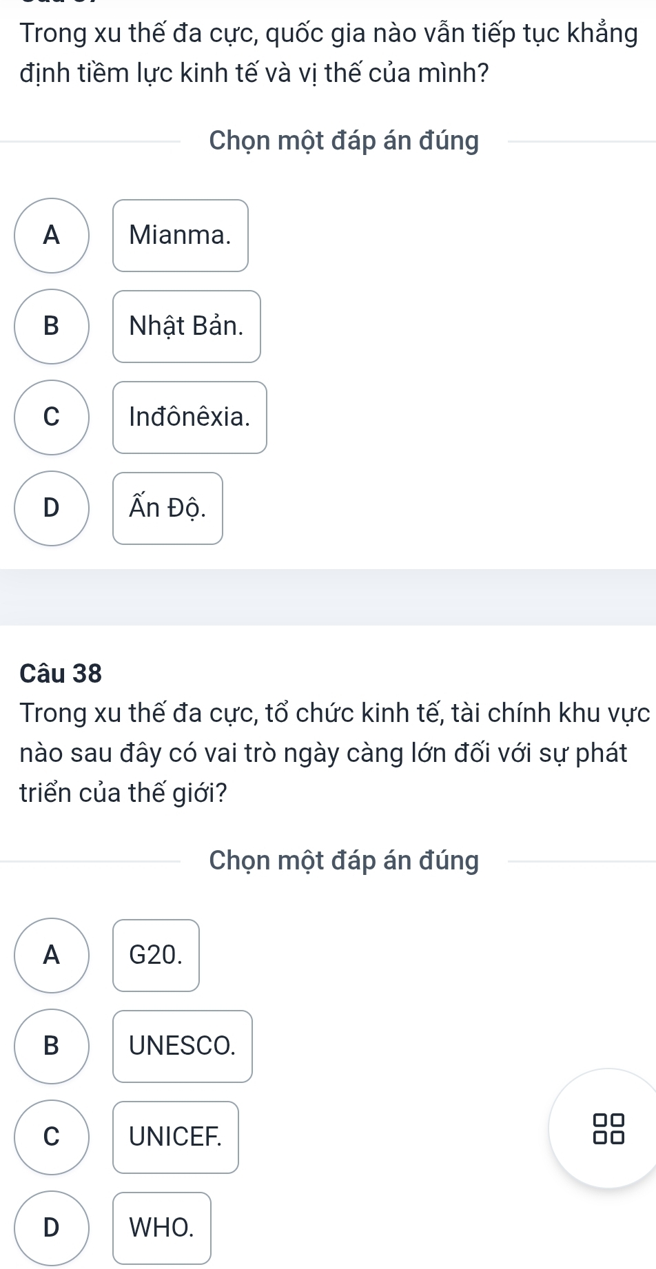 Trong xu thế đa cực, quốc gia nào vẫn tiếp tục khẳng
định tiềm lực kinh tế và vị thế của mình?
Chọn một đáp án đúng
A Mianma.
B Nhật Bản.
C In đônêxia.
D Ấn Độ.
Câu 38
Trong xu thế đa cực, tổ chức kinh tế, tài chính khu vực
nào sau đây có vai trò ngày càng lớn đối với sự phát
triển của thế giới?
Chọn một đáp án đúng
A G20.
B UNESCO.
C UNICEF.
D WHO.