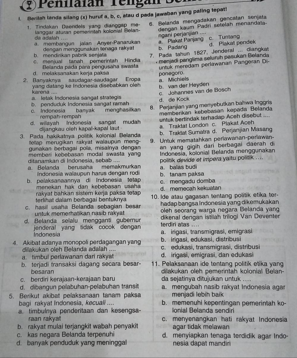 Penilaian rélgan o
l. Berilah tanda silang (x) huruf a, b, c, atau d pada jawaban yang paling tepat!
1. Tindakan Daendels yang dianggap me- 6. Belanda mengadakan gencatan senjata
langgar aturan pemerintah kolonial Belan- dengan kaum Padri setelah menandata-
da adalah ....
ngani perjanjian ....
a. membangun jalan Anyer-Panarukan a. Plakat Panjang c. Tuntang
dengan menggunakan tenaga rakyat b. Padang d. Plakat pendek
b. mendirikan pabrik senjata
c. menjual tanah pemerintah Hindia 7. Pada tahun 1827, Jenderal ... diangkat
menjadi panglima seluruh pasukan Belanda
Belanda pada para pengusaha swasta untuk meredam perlawanan Pangeran Di-
d. melaksanakan kerja paksa
ponegoro.
2. Banyaknya saudagar-saudagar Eropa a. Michiels
yang datang ke Indonesia disebabkan oleh b. van der Heyden
karena ....
c. Johannes van de Bosch
a. letak Indonesia sangat strategis
b. penduduk Indonesia sangat ramah d. de Kock
c. Indonesia banyak  menghasilkan 8. Perjanjian yang menyebutkan bahwa Inggris
rempah-rempah memberikán kebebasan kepada Belanda
d. wilayah Indonesia sangat mudah untuk bertindak terhadap Aceh disebut ....
dijangkau oleh kapal-kapal laut a. Traktat London c. Plakat Aceh
3. Pada hakikatnya politik kolonial Belanda b. Traktat Sumatra d. Perjanjian Masang
tetap merugikan rakyat walaupun meng- 9. Untuk mematahkan perlawanan-perlawan-
gunakan berbagai pola, misalnya dengan an yang gigih dari berbagai daerah di
memberi kebebasan modal swasta yang Indonesia, kolonial Belanda menggunakan
ditanamkan di Indonesia, sebab ....
politik devide et impera yaitu politik ....
a. Belanda berusaha memakmurkan a. balas budi
Indonesia walaupun harus dengan rodi b. tanam paksa
b. pelaksanaannya di Indonesia tetap c. mengadu domba
menekan hak dan kebebasan usaha d. memecah kekuatan
rakyat bahkan sistem kerja paksa tetap
terlihat dalam berbagai bentuknya 10. Ide atau gagasan tentang politik etika ter-
c. hasil usaha Belanda sebagian besar hadap bangsa Indonesia yang dikemukakan
untuk memerhatikan nasib rakyat oleh seorang warga negara Belanda yang
dikenal dengan istilah trilogi Van Deventer
d. Belanda selalu mengganti gubernur terdiri atas ....
jenderal yang tidak cocok dengan
Indonesia a. irigasi, transmigrasi, emigrasi
4. Akibat adanya monopoli perdagangan yang b. irigasi, edukasi, distribusi
dilakukan oleh Belanda adalah .... c. edukasi, transmigrasi, distribusi
a. timbul perlawanan dari rakyat d. irigasi, emigrasi, dan edukasi
b. terjadi transaksi dagang secara besar- 11. Pelaksanaan ide tentang politik etika yang
besaran dilakukan oleh pemerintah kolonial Belan-
c. berdiri kerajaan-kerajaan baru da sejatinya ditujukan untuk ....
d. dibangun pelabuhan-pelabuhan transit a. mengubah nasib rakyat Indonesia agar
5. Berikut akibat pelaksanaan tanam paksa menjadi lebih baik
bagi rakyat Indonesia, kecuali .... b. memenuhi kepentingan pemerintah ko-
a. timbulnya penderitaan dan kesengsa- Ionial Belanda sendiri
raan rakyat c. menyenangkan hati rakyat Indonesia
b. rakyat mulai terjangkit wabah penyakit agar tidak melawan
c. kas negara Belanda terpenuhi d. menyiapkan tenaga terdidik agar Indo-
d. banyak penduduk yang meninggal nesia dapat mandiri