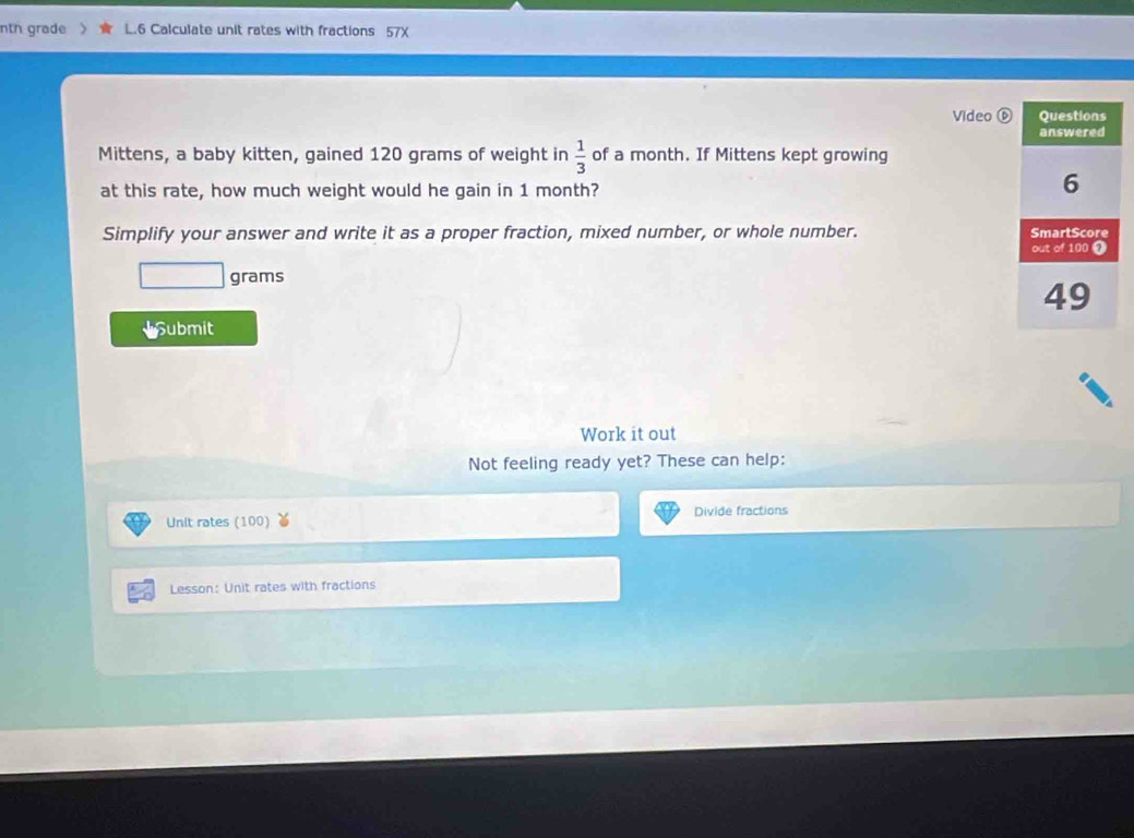 nth grade L.6 Calculate unit rates with fractions 57X 
Video 
Mittens, a baby kitten, gained 120 grams of weight in  1/3  of a month. If Mittens kept growing 
at this rate, how much weight would he gain in 1 month? 
Simplify your answer and write it as a proper fraction, mixed number, or whole number.
grams
Submit 
Work it out 
Not feeling ready yet? These can help: 
Unit rates (100) Divide fractions 
Lesson: Unit rates with fractions