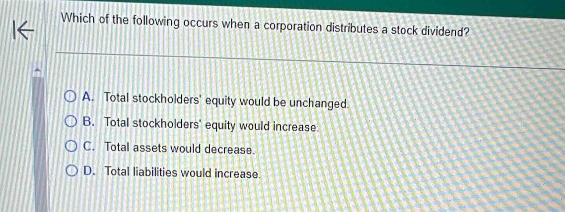 Which of the following occurs when a corporation distributes a stock dividend?
A. Total stockholders' equity would be unchanged.
B. Total stockholders' equity would increase.
C. Total assets would decrease.
D. Total liabilities would increase.