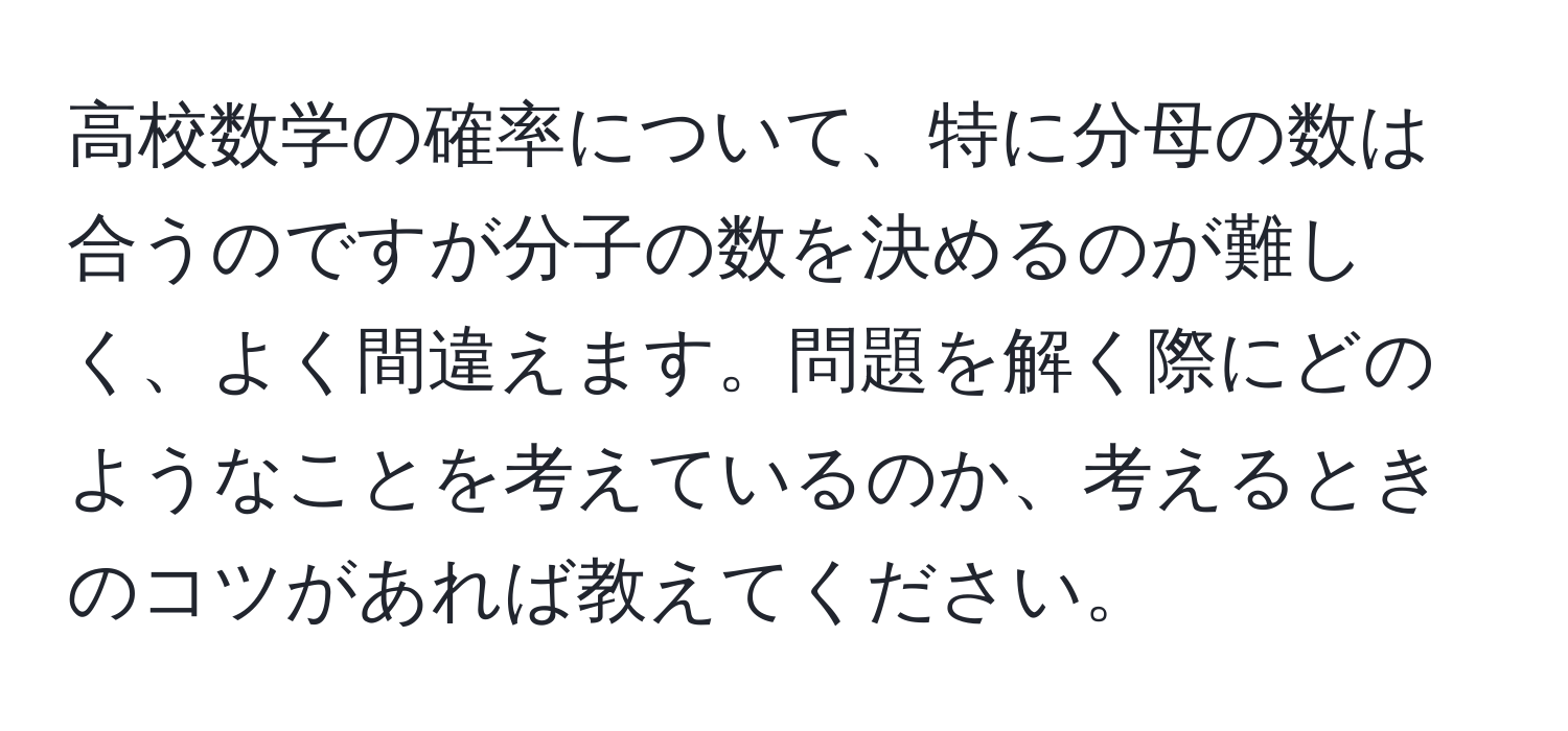 高校数学の確率について、特に分母の数は合うのですが分子の数を決めるのが難しく、よく間違えます。問題を解く際にどのようなことを考えているのか、考えるときのコツがあれば教えてください。