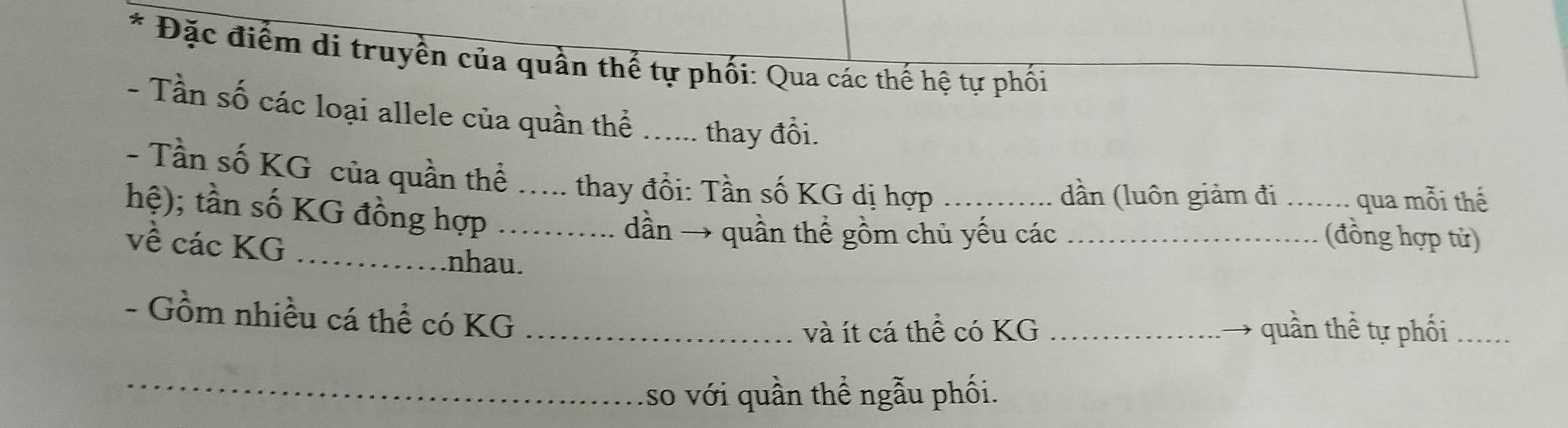 Đặc điểm di truyền của quần thế tự phối: Qua các thế hệ tự phối 
- Tần số các loại allele của quần thể _thay đổi. 
- Tần số KG của quần thể thay đổi: Tần số KG dị hợp_ 
hệ); tần số KG đồng hợp__ 
dần (luôn giảm đi _qua mỗi thế 
về các KG _ 
dần → quần thể gồm chủ yếu các _(đồng hợp từ) 
nhau. 
- Gồm nhiều cá thể có KG __quần thể tự phối_ 
và ít cá thể có KG
_ 
so với quần thể ngẫu phối.