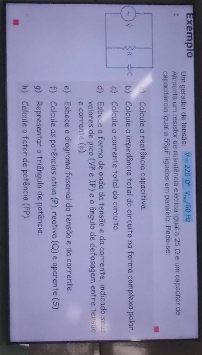 Exemplo V=220|0°V_m/60Hz
Um gerador de tensão: 
Alimenta um resistor de resistência elétrica igual a 25 Ω e um capacitor de 
capacitância igual a 56µF ligados em paralelo. Pede-se: 
) Calcule a reatância capacitiva. 
b) Calcule a impedância total do circuito na forma complexa polar. 
c) Calcule a corrente total do circuito 
d) Esboce a forma de onda da tensão e da corrente, indicado seus 
valores de pico (VP e IP) e o ângulo de defasagem entre tensão 
e corrente (φ) 
e) Esboce o diagrama fasorial da tensão e da corrente 
f) Calcule as potências ativa (P), reativa (Q) e aparente (S). 
g) Representar o triângulo de potência. 
h) Calcule o fator de potência (FP).