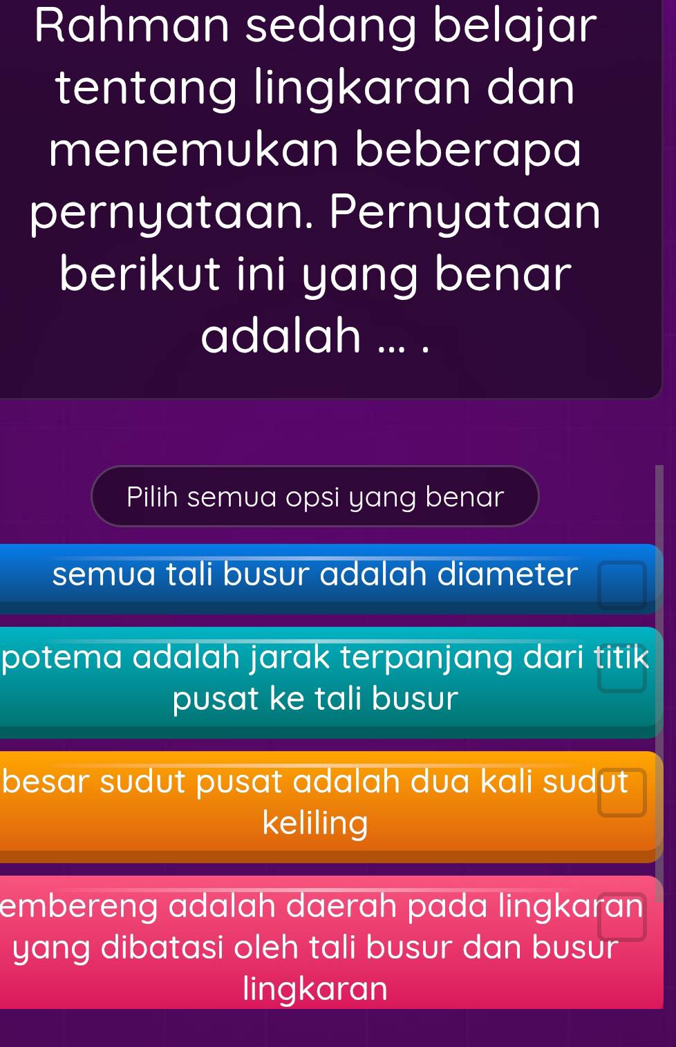 Rahman sedang belajar
tentang lingkaran dan
menemukan beberapa
pernyataan. Pernyataan
berikut ini yang benar
adalah ... .
Pilih semua opsi yang benar
semua tali busur adalah diameter
potema adalah jarak terpanjang dari titik
pusat ke tali busur
besar sudut pusat adalah dua kali sudut
keliling
embereng adalah daerah pada lingkaran
yang dibatasi oleh tali busur dan busur
lingkaran