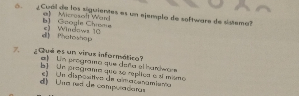 ¿Cuál de los siguientes es un ejemplo de software de sistema?
) Microsoft Word
b) Google Chrome
c) Windows 10
d) Photoshop
7. ¿Qué es un virus informático?
) Un programa que daña el hardware
b) Un programa que se replica a sí mismo
c) Un dispositivo de almacenamiento
d) Una red de computadoras