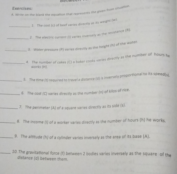 betwe 
Exercises: 
A. Write on the blank the equation that represents the given from situation 
_1. The cost (c) of beef varies directly as its weight (w). 
_2. The electric current (I) varies inversely as the resistance (R). 
_3. Water pressure (P) varies directly as the height (h) of the water. 
_4. The number of cakes (C) a baker cooks varies directly as the number of hours he 
works (H). 
_5. The time (t) required to travel a distance (d) is inversely proportional to its speed(s). 
_6. The cost (C) varies directly as the number (n) of kilos of rice. 
_7. The perimeter (A) of a square varies directly as its side (s). 
_8. The income (I) of a worker varies directly as the number of hours (h) he works. 
_9. The altitude (h) of a cylinder varies inversely as the area of its base (A). 
_10. The gravitational force (f) between 2 bodies varies inversely as the square of the 
distance (d) between them.