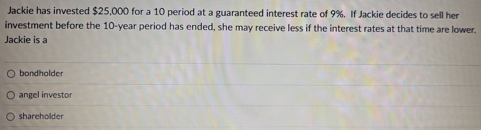 Jackie has invested $25,000 for a 10 period at a guaranteed interest rate of 9%. If Jackie decides to sell her
investment before the 10-year period has ended, she may receive less if the interest rates at that time are lower.
Jackie is a
bondholder
angel investor
shareholder