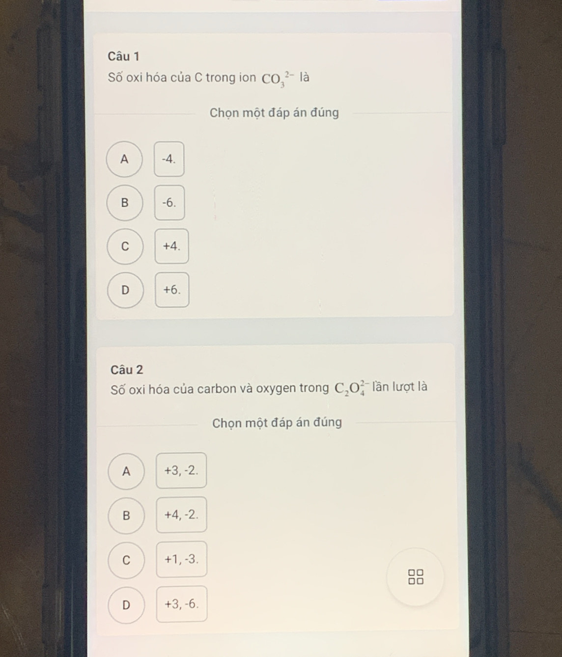 Số oxi hóa của C trong ion CO_3^((2-) là
Chọn một đáp án đúng
A -4.
B -6.
C +4.
D +6.
Câu 2
Số oxi hóa của carbon và oxygen trong C_2)O_4^(2-) lần lượt là
Chọn một đáp án đúng
A +3, -2.
B +4, -2.
C +1, -3.
D +3, -6.