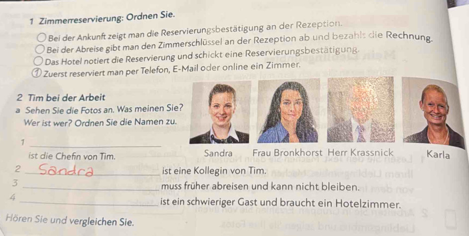 Zimmerreservierung: Ordnen Sie.
Bei der Ankunft zeigt man die Reservierungsbestätigung an der Rezeption.
Bei der Abreise gibt man den Zimmerschlüssel an der Rezeption ab und bezahls die Rechnung.
Das Hotel notiert die Reservierung und schickt eine Reservierungsbestätigung.
① Zuerst reserviert man per Telefon, E-Mail oder online ein Zimmer.
2 Tim bei der Arbeit
a Sehen Sie die Fotos an. Was meinen Sie?
Wer ist wer? Ordnen Sie die Namen zu.
1
_
ist die Chefin von Tim. Sandra Frau Bronkhorst Herr Krassnick Karla
2
_ist eine Kollegin von Tim.
3
_muss früher abreisen und kann nicht bleiben.
4
_ist ein schwieriger Gast und braucht ein Hotelzimmer.
Hören Sie und vergleichen Sie.