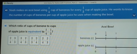 i-Ready  Unit Rates for Ratios with Fractions, Part 2 — Instruction — Level G
Noah makes an acai bowl using  1/4  cup of bananas for every  1/3  cup of apple juice. He wants to know
the number of cups of bananas per cup of apple juice he uses when making the bowl.
Which ratio of cups of banana to cups
of apple juice is equivalent to  1/4 : 1/3 
 2/4 : 3/3   3/4 : 2/3   2/3 : 2/4   2/4 : 2/3 
 1/3  ?