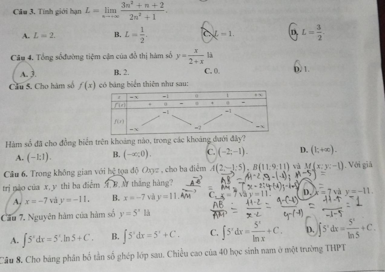 Tính giới hạn L=limlimits _nto +∈fty  (3n^2+n+2)/2n^2+1 .
D.
A. L=2. B. L= 1/2 . c L=1. L= 3/2 .
Câu 4. Tổng sốđường tiệm cận của đồ thị hàm số y= x/2+x  là
A. 3. B. 2. C. 0.
D. 1.
Câu 5. Cho hàm số f(x) có bảng biến thiên như sau:
Hàm số đã cho đồng biến trên khoảng nào, trong các khoảng dưới đây?
D. (1;+∈fty ).
A. (-1:1).
C.
B. (-∈fty ;0). (-2;-1).
Câu 6. Trong không gian với hệ tọa độ Oxyz , cho ba điểm A(2;-1;5),B(11;9;11) và M(x;y;-1). Với giá
trị nào của x, y thì ba điểm A, B, M thắng hàng?
A, x=-7 và y=-11. B. x=-7 và y=11 C. =7vay=11. D. x=7 và y=-11.
Câu 7. Nguyên hàm của hàm số y=5^x18 1
A. ∈t 5^xdx=5^x.ln 5+C. B. ∈t 5^xdx=5^x+C. C. ∈t 5^xdx= 5^x/ln x +C. D. ∈t 5^xdx= 5^x/ln 5 +C.
Câu 8. Cho bảng phân bố tần số ghép lớp sau. Chiều cao của 40 học sinh nam ở một trường THPT