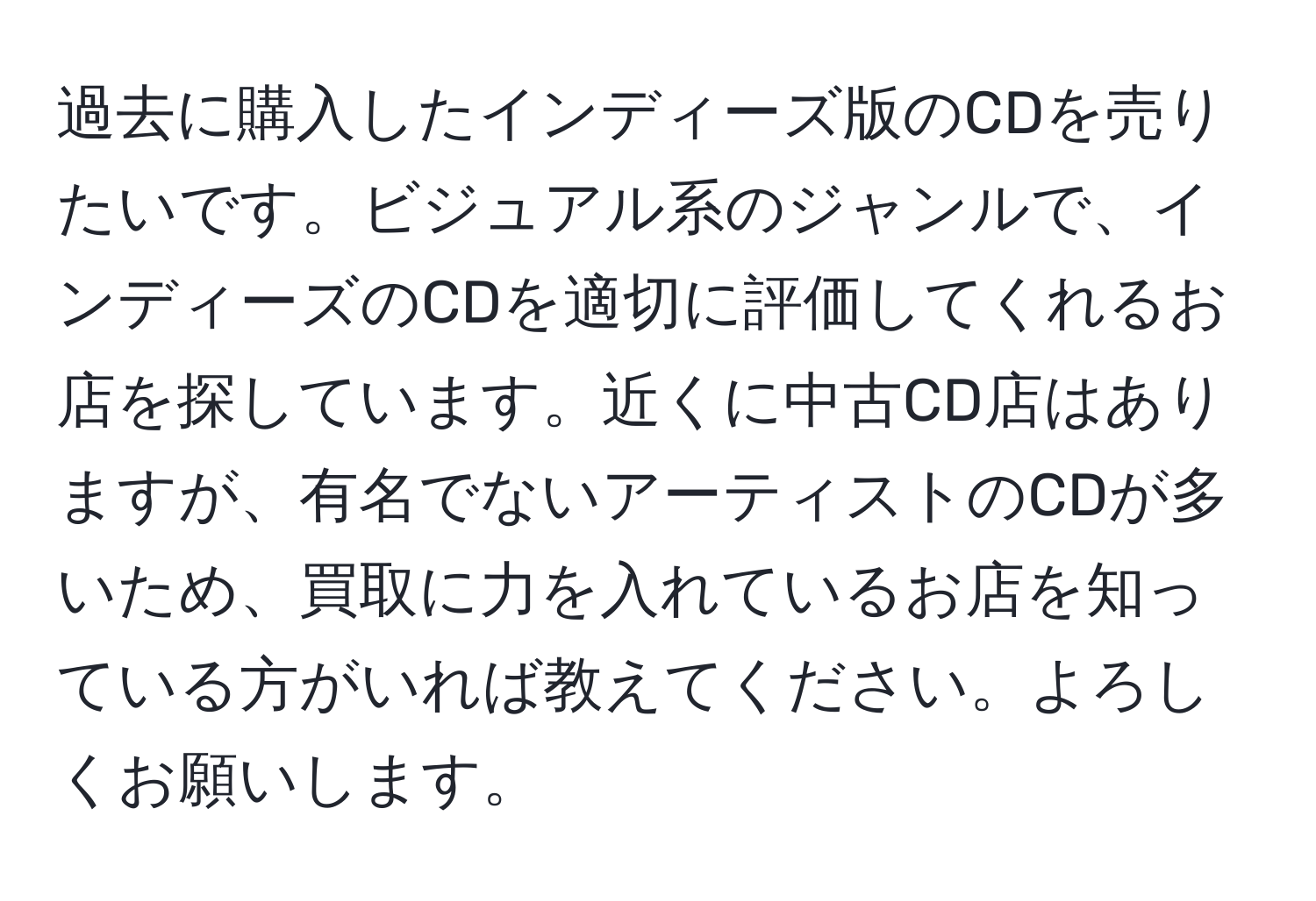 過去に購入したインディーズ版のCDを売りたいです。ビジュアル系のジャンルで、インディーズのCDを適切に評価してくれるお店を探しています。近くに中古CD店はありますが、有名でないアーティストのCDが多いため、買取に力を入れているお店を知っている方がいれば教えてください。よろしくお願いします。