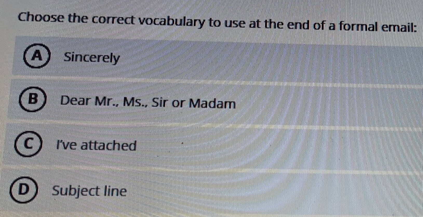 Choose the correct vocabulary to use at the end of a formal email: 
Sincerely 
Dear Mr., Ms., Sir or Madam 
I've attached 
Subject line